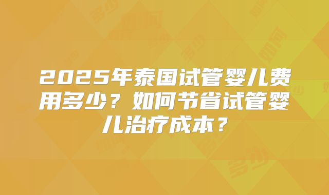 2025年泰国试管婴儿费用多少？如何节省试管婴儿治疗成本？