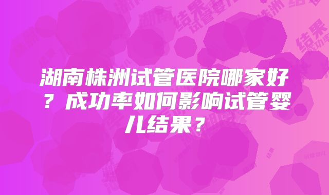 湖南株洲试管医院哪家好？成功率如何影响试管婴儿结果？