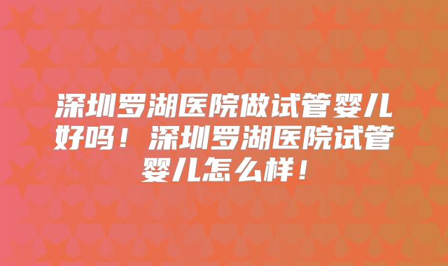 深圳罗湖医院做试管婴儿好吗！深圳罗湖医院试管婴儿怎么样！