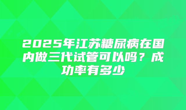 2025年江苏糖尿病在国内做三代试管可以吗？成功率有多少