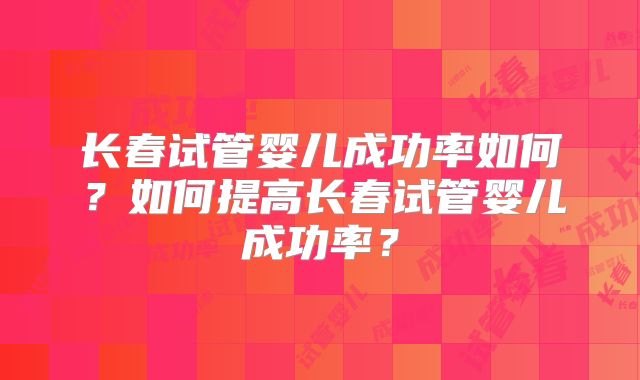 长春试管婴儿成功率如何？如何提高长春试管婴儿成功率？