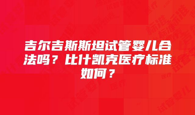 吉尔吉斯斯坦试管婴儿合法吗？比什凯克医疗标准如何？