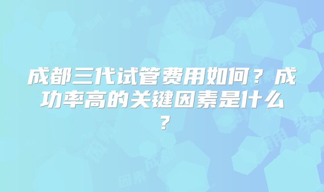 成都三代试管费用如何？成功率高的关键因素是什么？