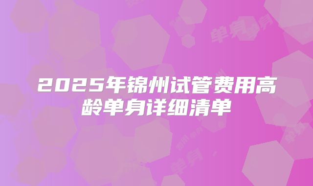 2025年锦州试管费用高龄单身详细清单