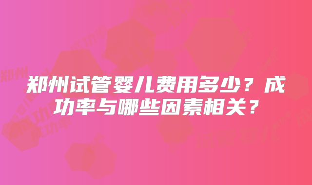 郑州试管婴儿费用多少？成功率与哪些因素相关？