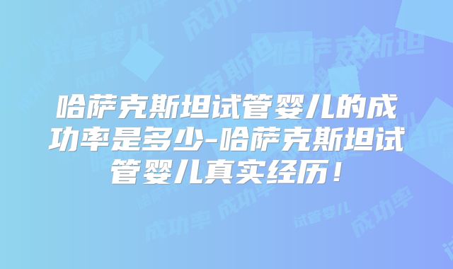 哈萨克斯坦试管婴儿的成功率是多少-哈萨克斯坦试管婴儿真实经历！