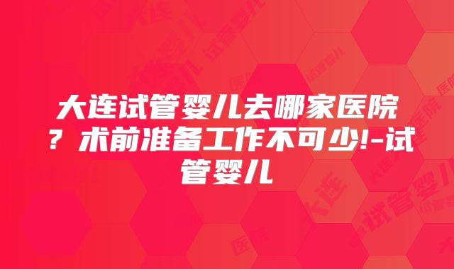 大连试管婴儿去哪家医院？术前准备工作不可少!-试管婴儿