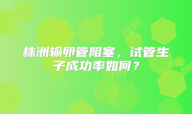 株洲输卵管阻塞，试管生子成功率如何？