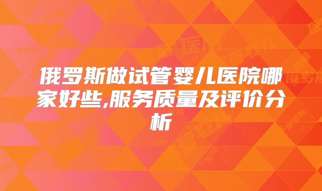 俄罗斯做试管婴儿医院哪家好些,服务质量及评价分析