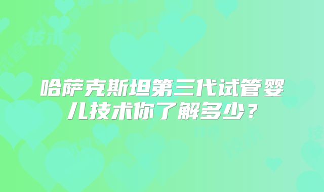 哈萨克斯坦第三代试管婴儿技术你了解多少？