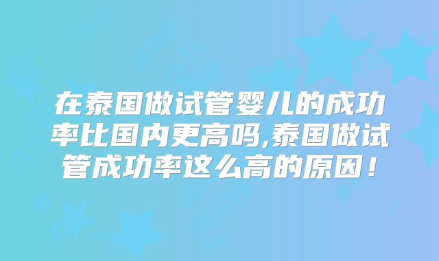 在泰国做试管婴儿的成功率比国内更高吗,泰国做试管成功率这么高的原因！