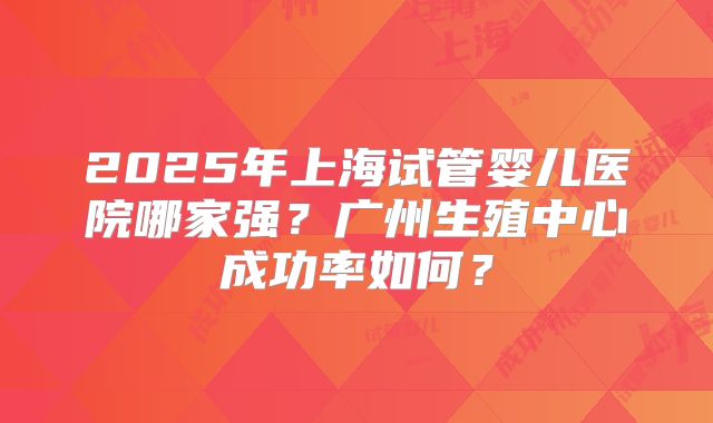 2025年上海试管婴儿医院哪家强？广州生殖中心成功率如何？