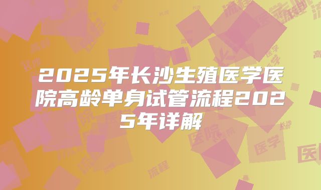 2025年长沙生殖医学医院高龄单身试管流程2025年详解