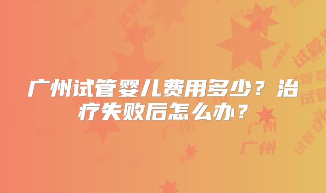广州试管婴儿费用多少？治疗失败后怎么办？
