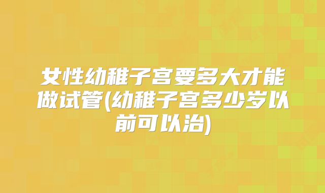 女性幼稚子宫要多大才能做试管(幼稚子宫多少岁以前可以治)