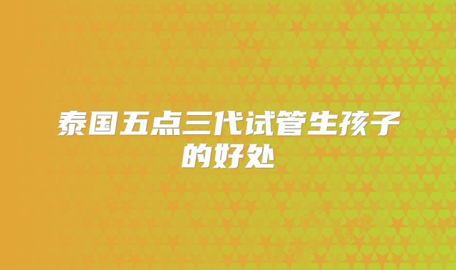 泰国五点三代试管生孩子的好处