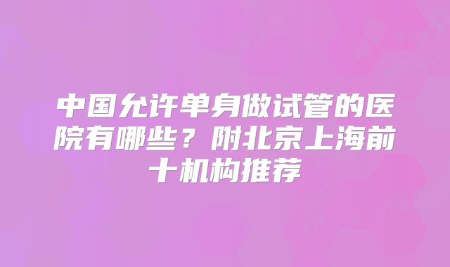 中国允许单身做试管的医院有哪些？附北京上海前十机构推荐