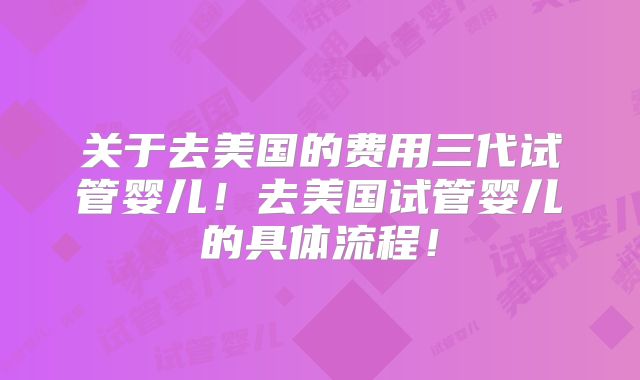 关于去美国的费用三代试管婴儿!去美国试管婴儿的具体流程!