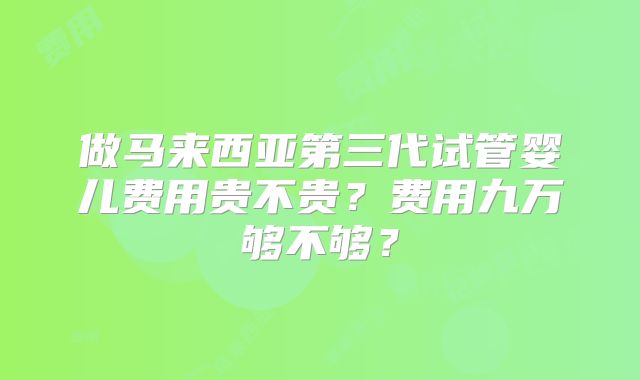 做马来西亚第三代试管婴儿费用贵不贵？费用九万够不够？