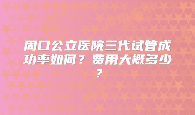 周口公立医院三代试管成功率如何？费用大概多少？
