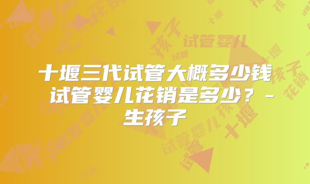 十堰三代试管大概多少钱 试管婴儿花销是多少？-生孩子