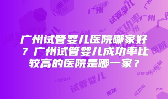 广州试管婴儿医院哪家好？广州试管婴儿成功率比较高的医院是哪一家？