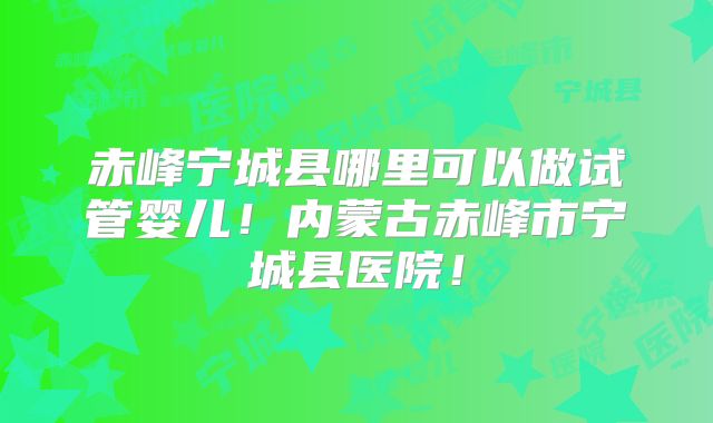 赤峰宁城县哪里可以做试管婴儿！内蒙古赤峰市宁城县医院！