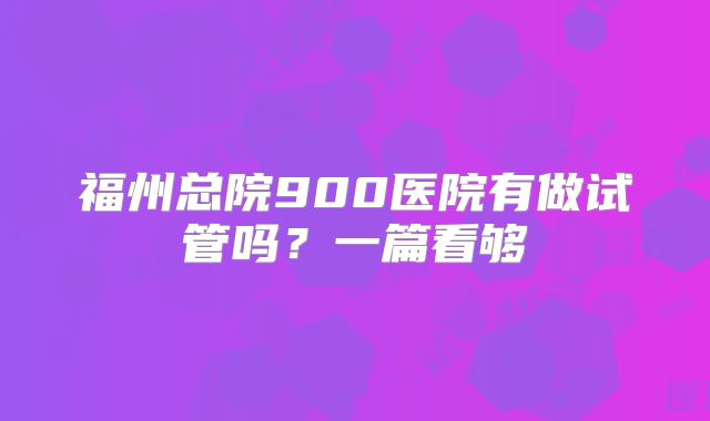 福州总院900医院有做试管吗？一篇看够