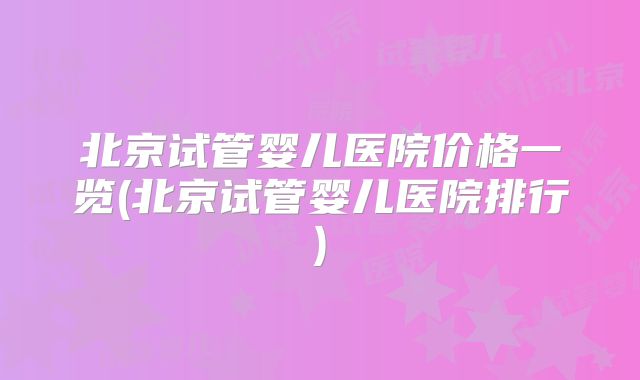 北京试管婴儿医院价格一览(北京试管婴儿医院排行)