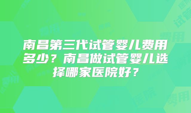 南昌第三代试管婴儿费用多少？南昌做试管婴儿选择哪家医院好？