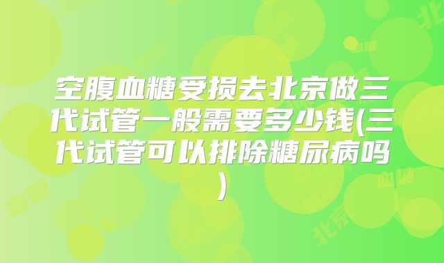 空腹血糖受损去北京做三代试管一般需要多少钱(三代试管可以排除糖尿病吗)