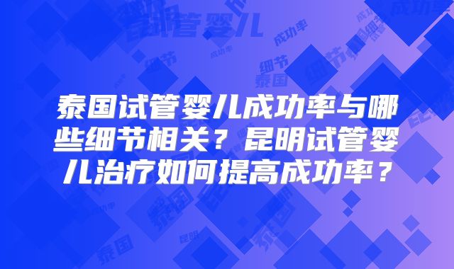 泰国试管婴儿成功率与哪些细节相关？昆明试管婴儿治疗如何提高成功率？