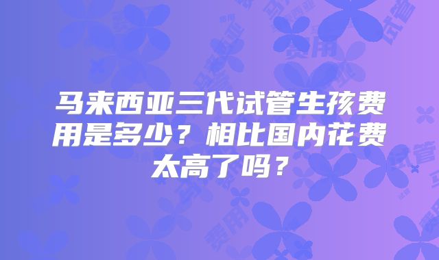马来西亚三代试管生孩费用是多少？相比国内花费太高了吗？