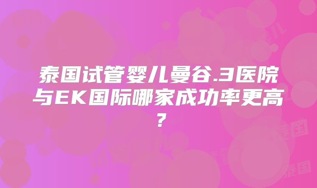 泰国试管婴儿曼谷.3医院与EK国际哪家成功率更高?