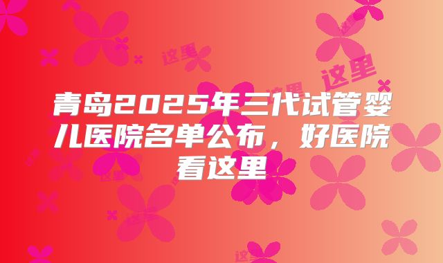 青岛2025年三代试管婴儿医院名单公布，好医院看这里
