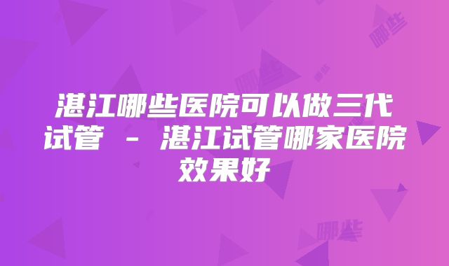 湛江哪些医院可以做三代试管 - 湛江试管哪家医院效果好