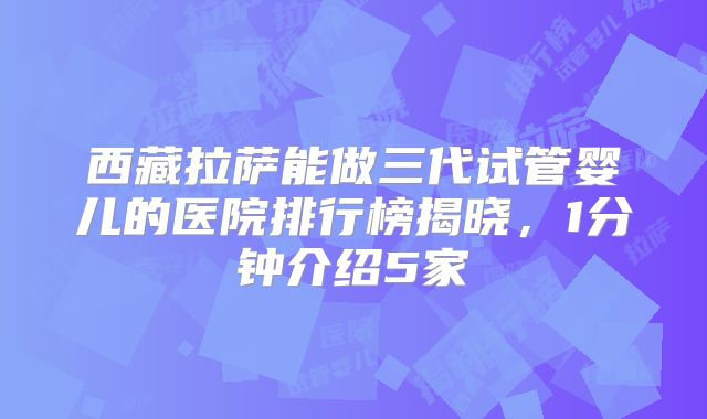 西藏拉萨能做三代试管婴儿的医院排行榜揭晓，1分钟介绍5家