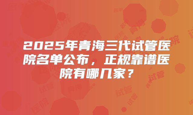 2025年青海三代试管医院名单公布，正规靠谱医院有哪几家？