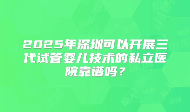 2025年深圳可以开展三代试管婴儿技术的私立医院靠谱吗？