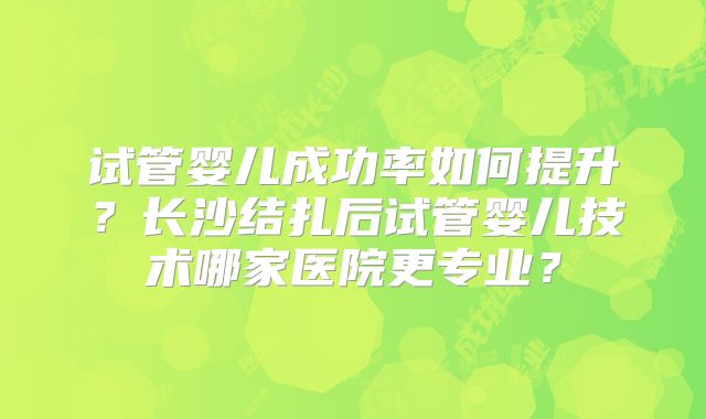 试管婴儿成功率如何提升？长沙结扎后试管婴儿技术哪家医院更专业？
