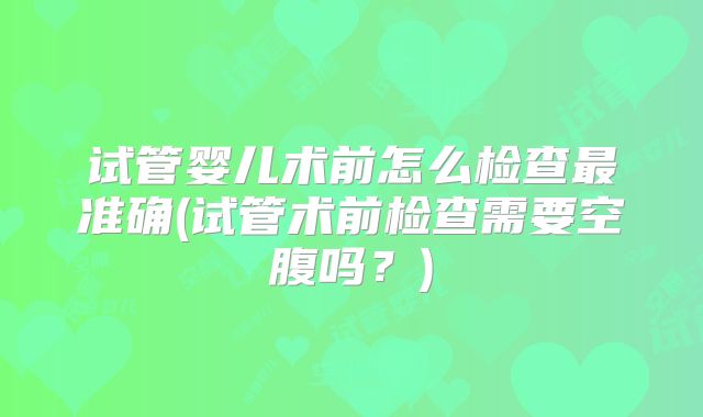 试管婴儿术前怎么检查最准确(试管术前检查需要空腹吗？)
