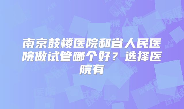 南京鼓楼医院和省人民医院做试管哪个好？选择医院有