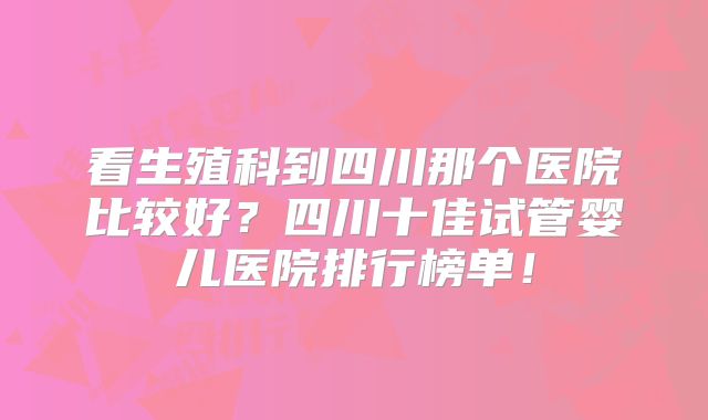 看生殖科到四川那个医院比较好？四川十佳试管婴儿医院排行榜单！