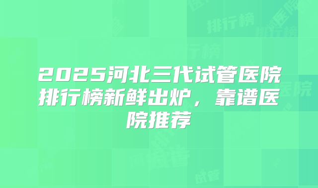 2025河北三代试管医院排行榜新鲜出炉，靠谱医院推荐
