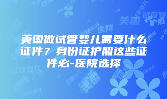 美国做试管婴儿需要什么证件？身份证护照这些证件必-医院选择