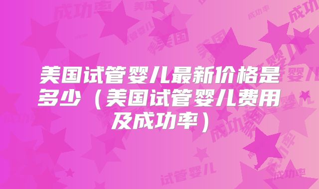美国试管婴儿最新价格是多少（美国试管婴儿费用及成功率）