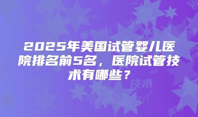 2025年美国试管婴儿医院排名前5名,医院试管技术有哪些?