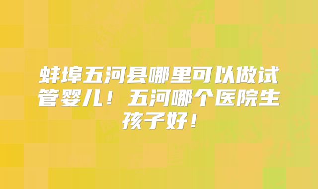 蚌埠五河县哪里可以做试管婴儿！五河哪个医院生孩子好！