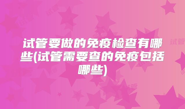 试管要做的免疫检查有哪些(试管需要查的免疫包括哪些)