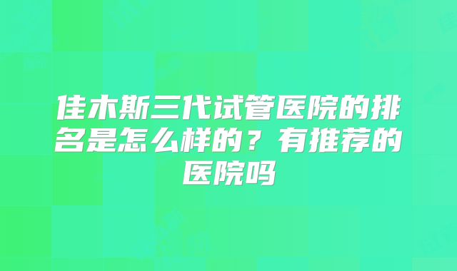 佳木斯三代试管医院的排名是怎么样的？有推荐的医院吗